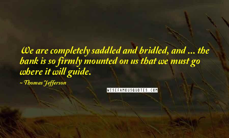 Thomas Jefferson Quotes: We are completely saddled and bridled, and ... the bank is so firmly mounted on us that we must go where it will guide.