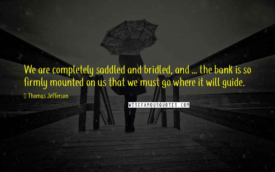 Thomas Jefferson Quotes: We are completely saddled and bridled, and ... the bank is so firmly mounted on us that we must go where it will guide.