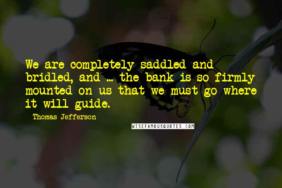 Thomas Jefferson Quotes: We are completely saddled and bridled, and ... the bank is so firmly mounted on us that we must go where it will guide.