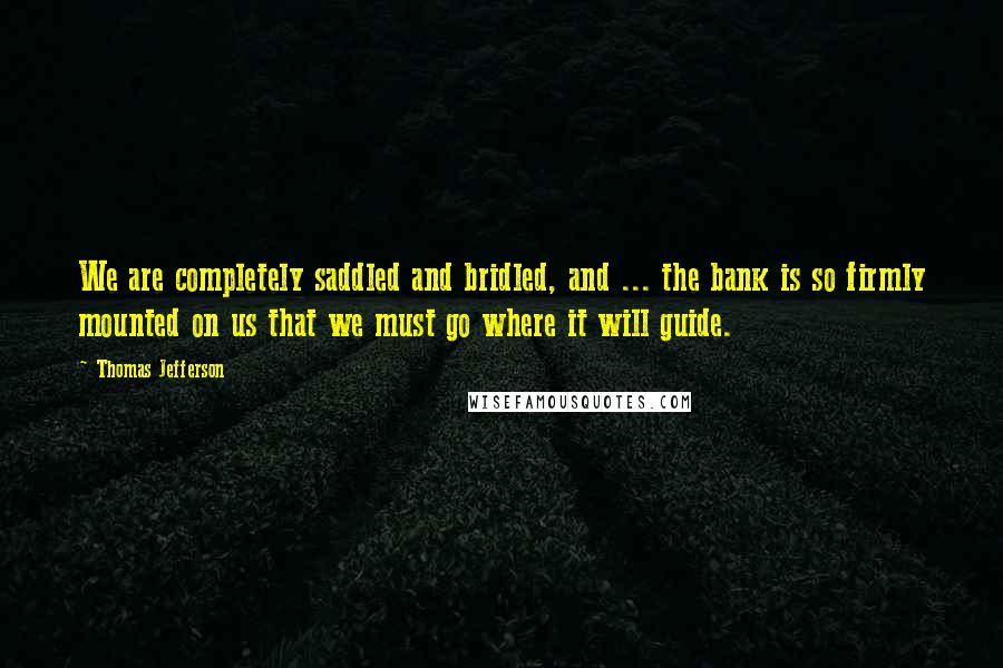 Thomas Jefferson Quotes: We are completely saddled and bridled, and ... the bank is so firmly mounted on us that we must go where it will guide.