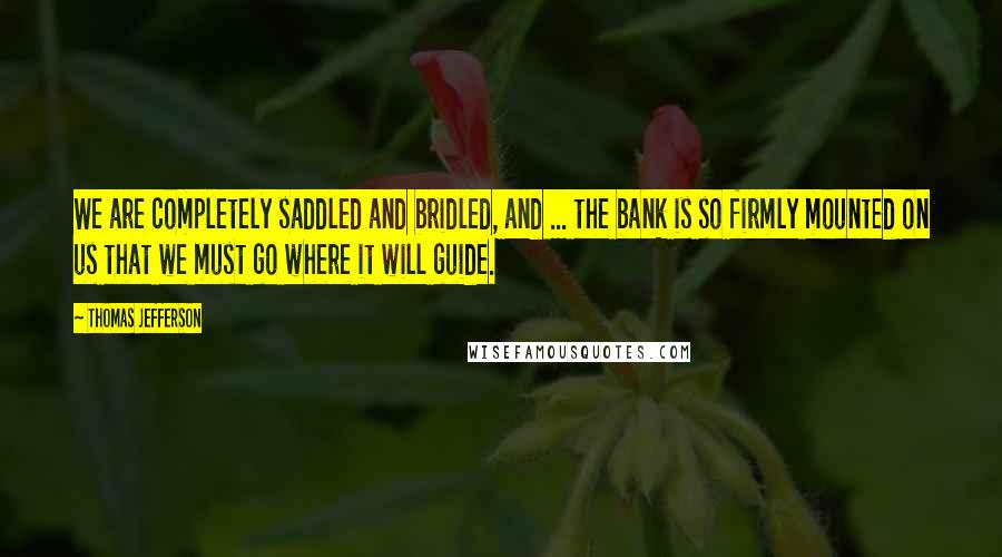 Thomas Jefferson Quotes: We are completely saddled and bridled, and ... the bank is so firmly mounted on us that we must go where it will guide.