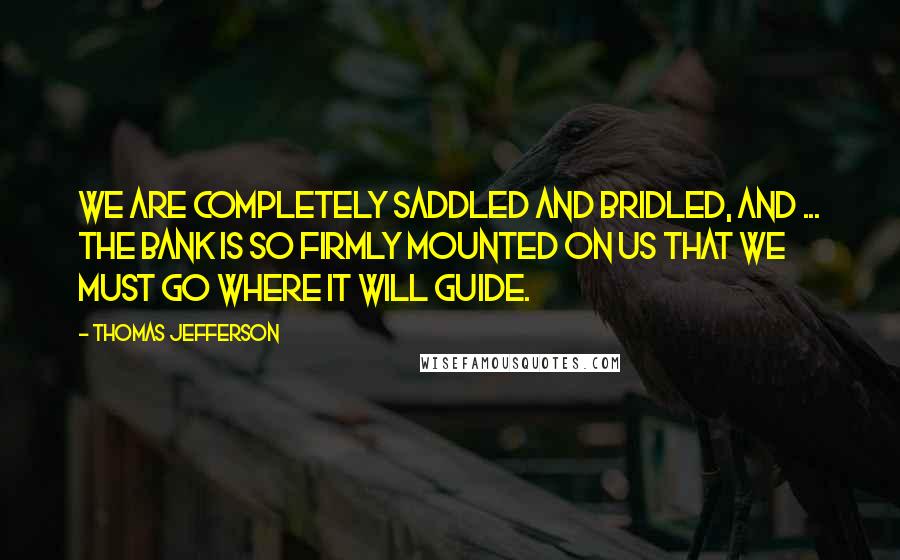 Thomas Jefferson Quotes: We are completely saddled and bridled, and ... the bank is so firmly mounted on us that we must go where it will guide.