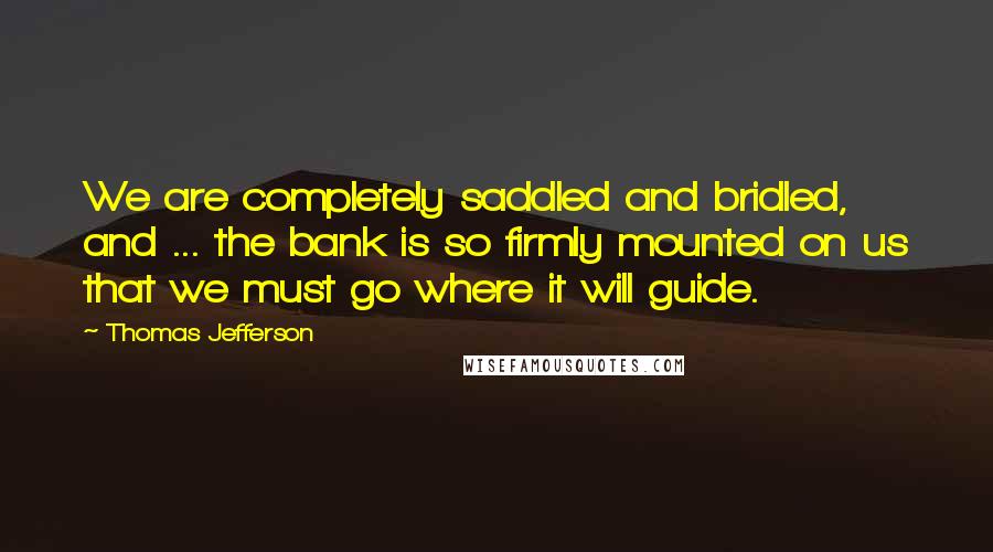 Thomas Jefferson Quotes: We are completely saddled and bridled, and ... the bank is so firmly mounted on us that we must go where it will guide.