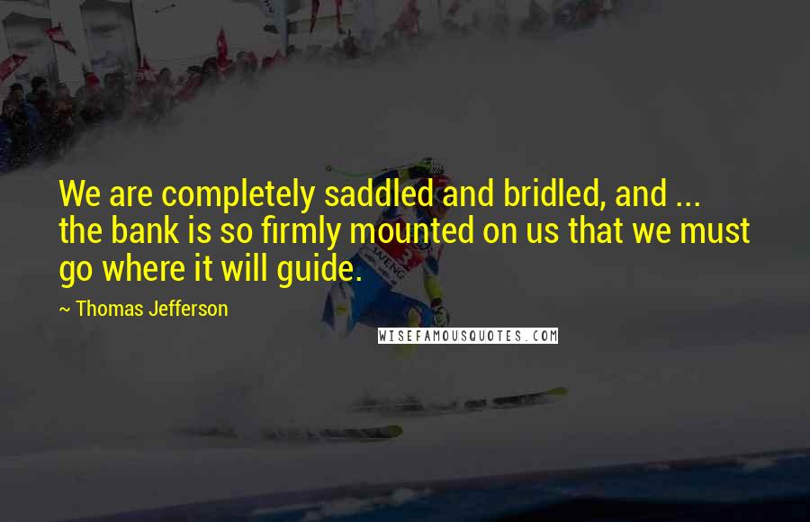 Thomas Jefferson Quotes: We are completely saddled and bridled, and ... the bank is so firmly mounted on us that we must go where it will guide.