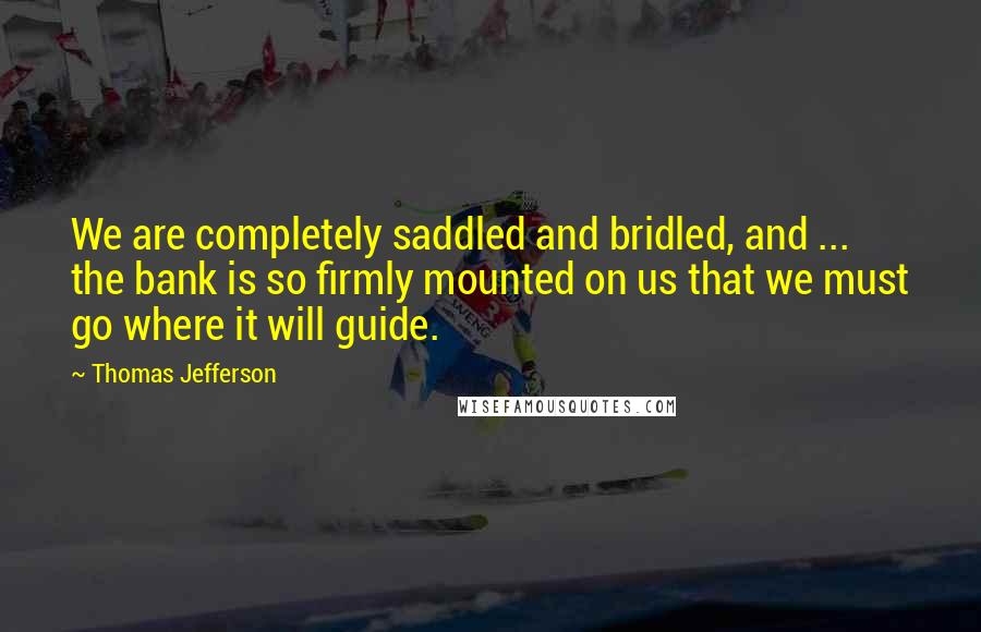 Thomas Jefferson Quotes: We are completely saddled and bridled, and ... the bank is so firmly mounted on us that we must go where it will guide.