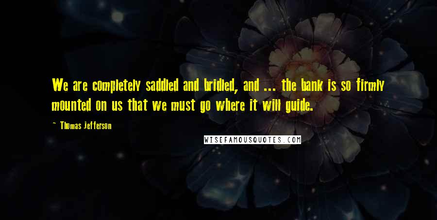 Thomas Jefferson Quotes: We are completely saddled and bridled, and ... the bank is so firmly mounted on us that we must go where it will guide.