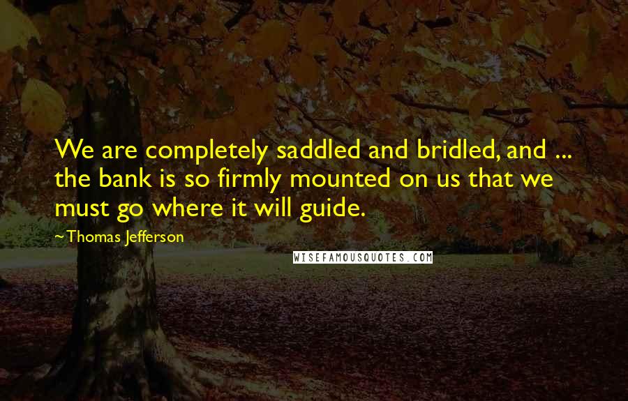 Thomas Jefferson Quotes: We are completely saddled and bridled, and ... the bank is so firmly mounted on us that we must go where it will guide.