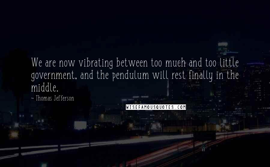 Thomas Jefferson Quotes: We are now vibrating between too much and too little government, and the pendulum will rest finally in the middle.