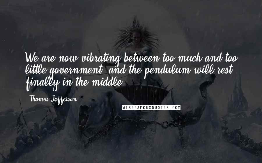 Thomas Jefferson Quotes: We are now vibrating between too much and too little government, and the pendulum will rest finally in the middle.