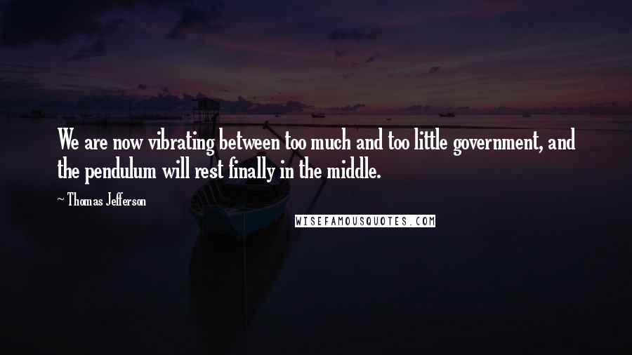 Thomas Jefferson Quotes: We are now vibrating between too much and too little government, and the pendulum will rest finally in the middle.