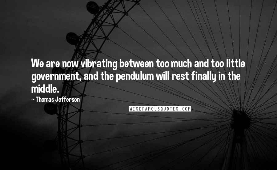 Thomas Jefferson Quotes: We are now vibrating between too much and too little government, and the pendulum will rest finally in the middle.