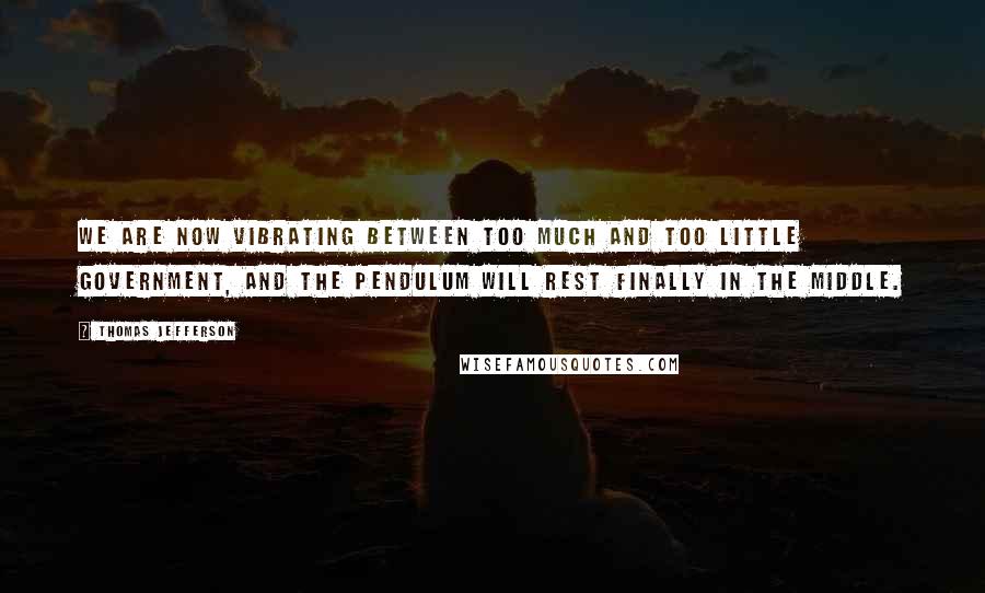 Thomas Jefferson Quotes: We are now vibrating between too much and too little government, and the pendulum will rest finally in the middle.