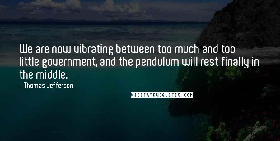 Thomas Jefferson Quotes: We are now vibrating between too much and too little government, and the pendulum will rest finally in the middle.