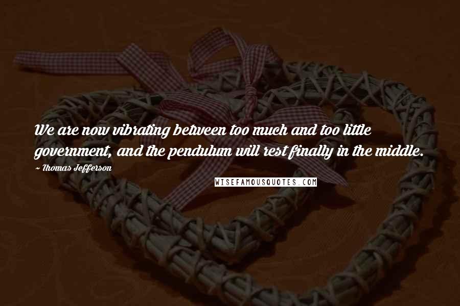 Thomas Jefferson Quotes: We are now vibrating between too much and too little government, and the pendulum will rest finally in the middle.