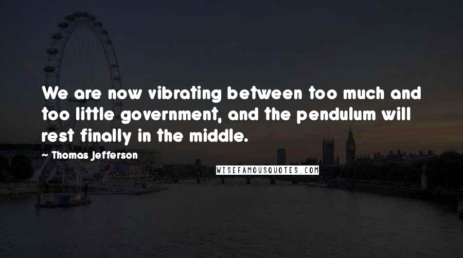 Thomas Jefferson Quotes: We are now vibrating between too much and too little government, and the pendulum will rest finally in the middle.