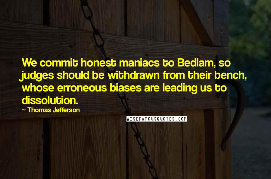 Thomas Jefferson Quotes: We commit honest maniacs to Bedlam, so judges should be withdrawn from their bench, whose erroneous biases are leading us to dissolution.