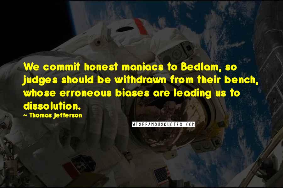 Thomas Jefferson Quotes: We commit honest maniacs to Bedlam, so judges should be withdrawn from their bench, whose erroneous biases are leading us to dissolution.