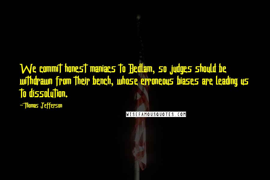 Thomas Jefferson Quotes: We commit honest maniacs to Bedlam, so judges should be withdrawn from their bench, whose erroneous biases are leading us to dissolution.