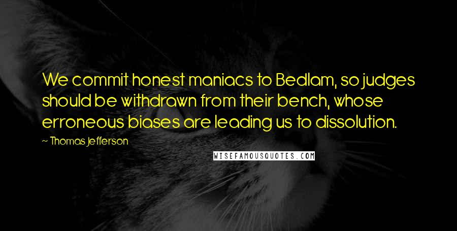 Thomas Jefferson Quotes: We commit honest maniacs to Bedlam, so judges should be withdrawn from their bench, whose erroneous biases are leading us to dissolution.