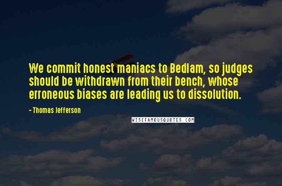 Thomas Jefferson Quotes: We commit honest maniacs to Bedlam, so judges should be withdrawn from their bench, whose erroneous biases are leading us to dissolution.