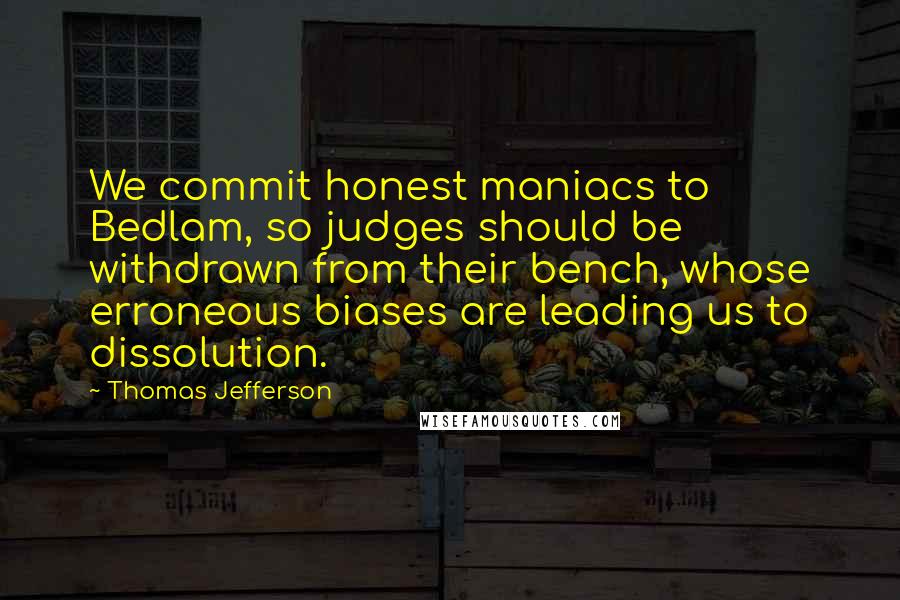 Thomas Jefferson Quotes: We commit honest maniacs to Bedlam, so judges should be withdrawn from their bench, whose erroneous biases are leading us to dissolution.
