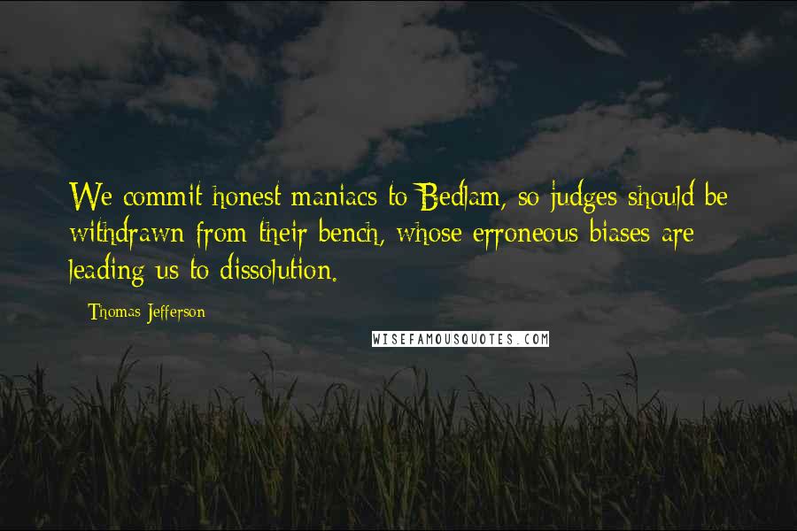 Thomas Jefferson Quotes: We commit honest maniacs to Bedlam, so judges should be withdrawn from their bench, whose erroneous biases are leading us to dissolution.