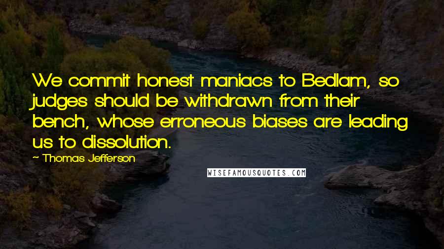 Thomas Jefferson Quotes: We commit honest maniacs to Bedlam, so judges should be withdrawn from their bench, whose erroneous biases are leading us to dissolution.