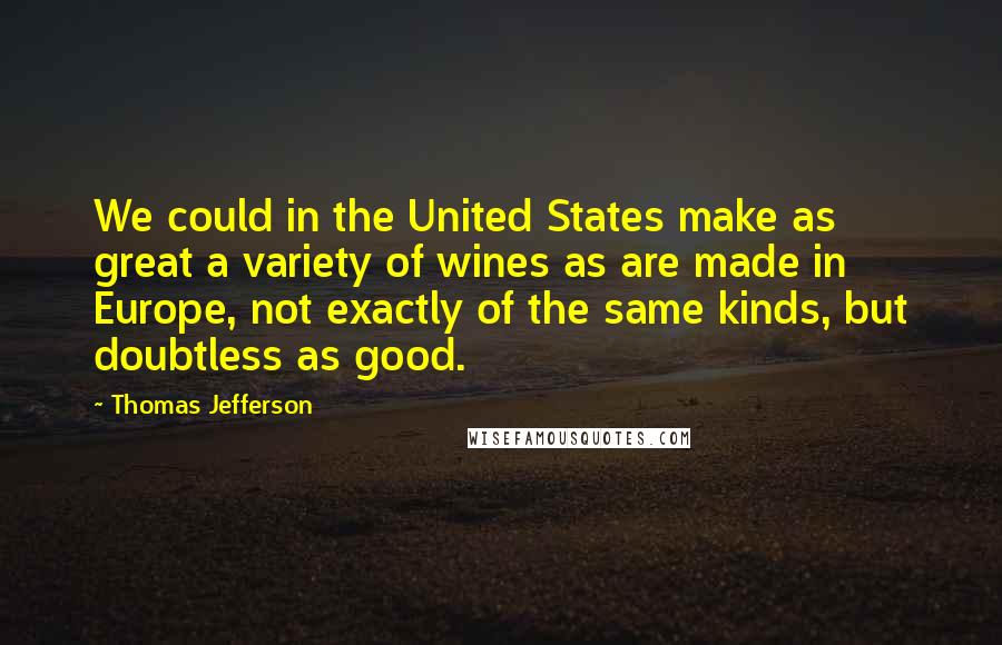 Thomas Jefferson Quotes: We could in the United States make as great a variety of wines as are made in Europe, not exactly of the same kinds, but doubtless as good.