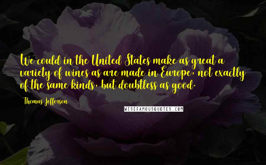 Thomas Jefferson Quotes: We could in the United States make as great a variety of wines as are made in Europe, not exactly of the same kinds, but doubtless as good.