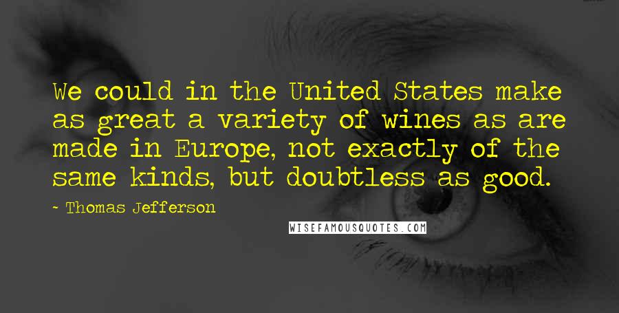 Thomas Jefferson Quotes: We could in the United States make as great a variety of wines as are made in Europe, not exactly of the same kinds, but doubtless as good.