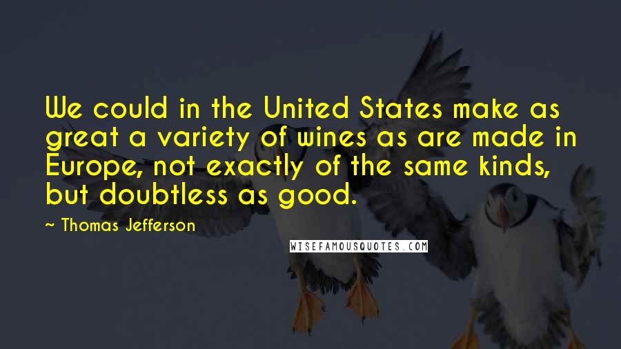 Thomas Jefferson Quotes: We could in the United States make as great a variety of wines as are made in Europe, not exactly of the same kinds, but doubtless as good.
