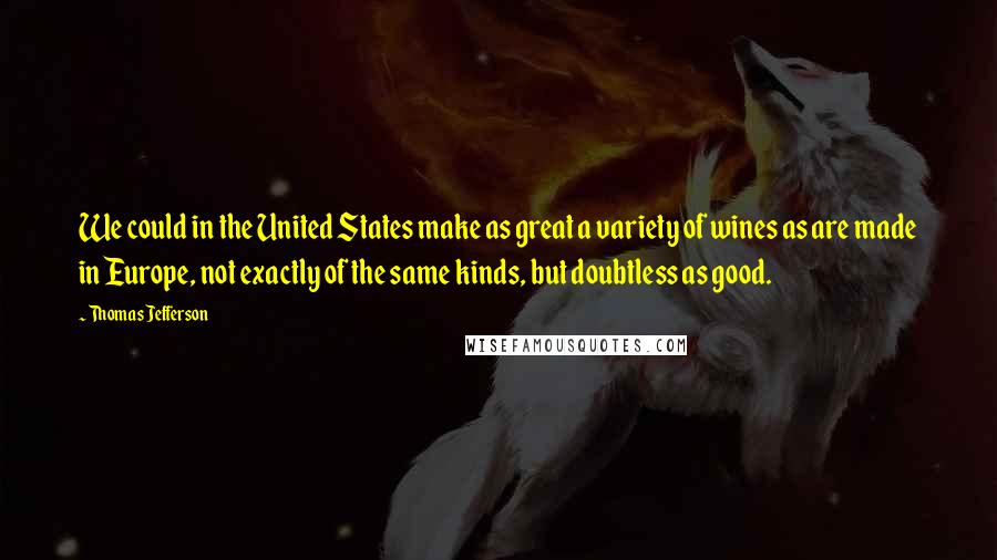 Thomas Jefferson Quotes: We could in the United States make as great a variety of wines as are made in Europe, not exactly of the same kinds, but doubtless as good.