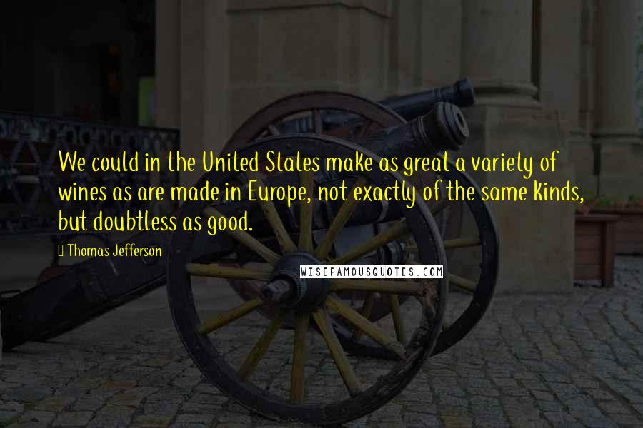 Thomas Jefferson Quotes: We could in the United States make as great a variety of wines as are made in Europe, not exactly of the same kinds, but doubtless as good.