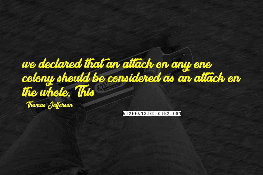 Thomas Jefferson Quotes: we declared that an attack on any one colony should be considered as an attack on the whole. This