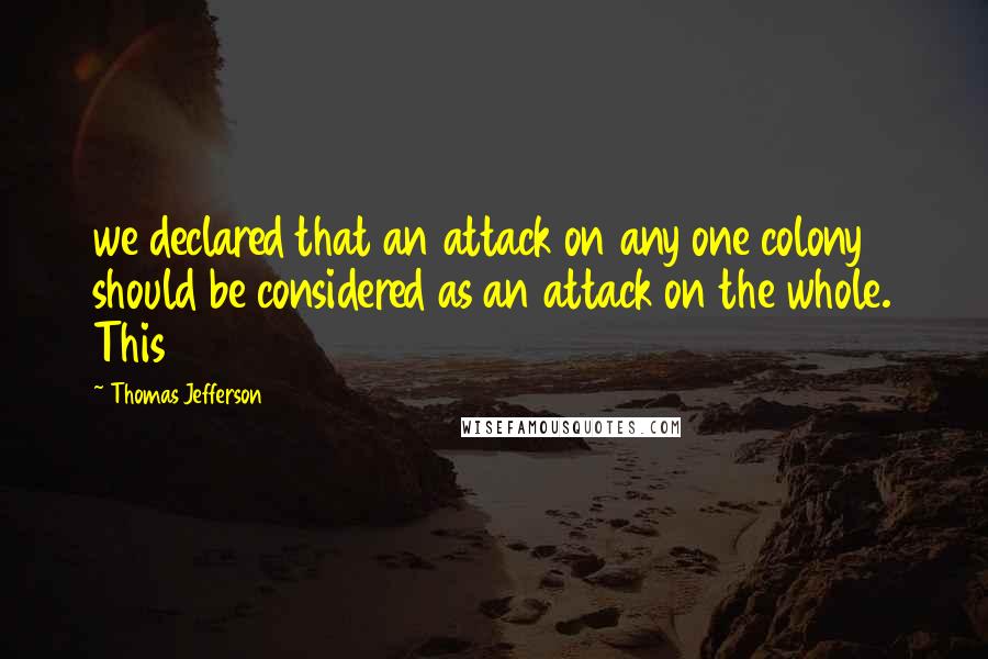 Thomas Jefferson Quotes: we declared that an attack on any one colony should be considered as an attack on the whole. This