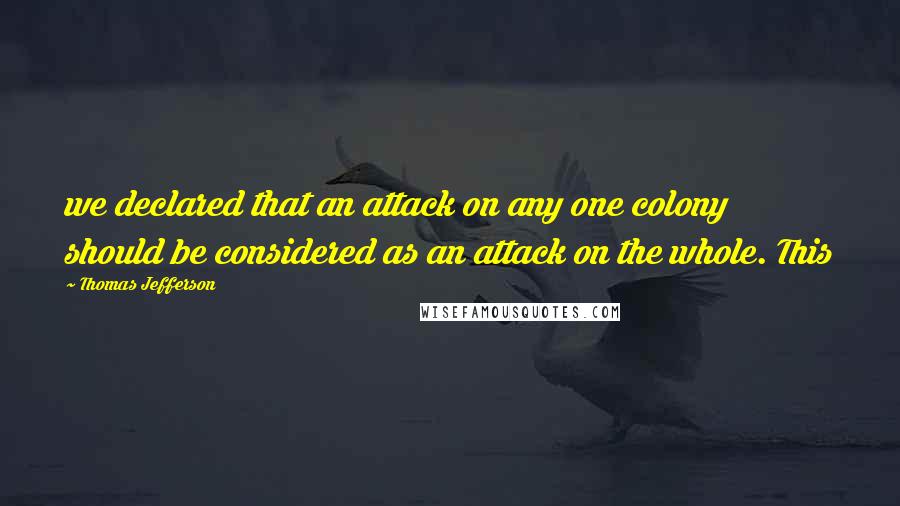 Thomas Jefferson Quotes: we declared that an attack on any one colony should be considered as an attack on the whole. This