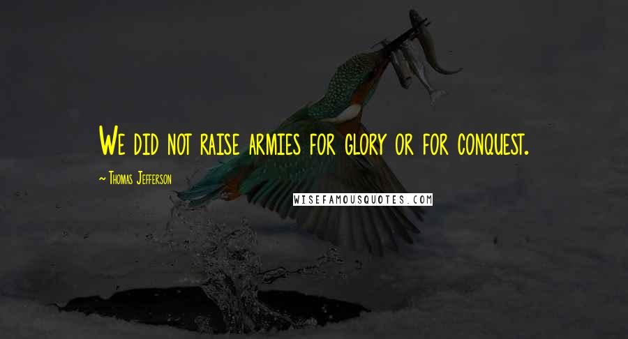 Thomas Jefferson Quotes: We did not raise armies for glory or for conquest.
