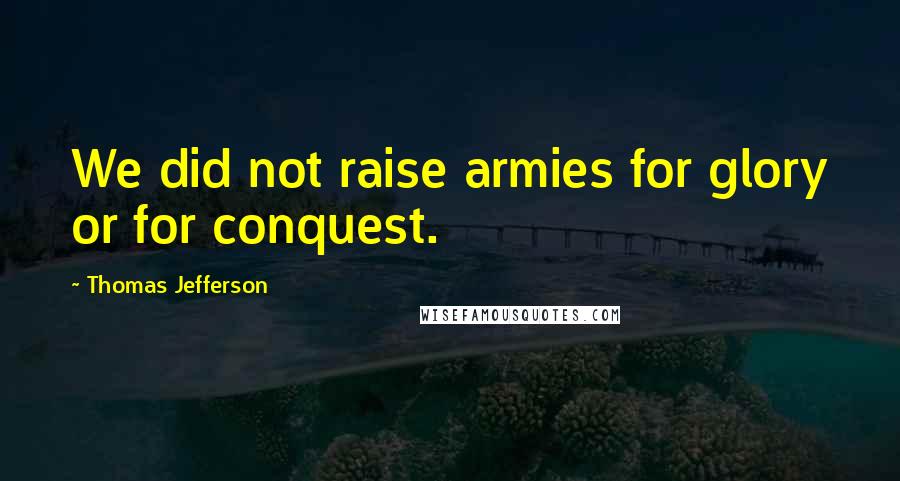 Thomas Jefferson Quotes: We did not raise armies for glory or for conquest.