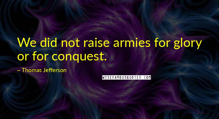 Thomas Jefferson Quotes: We did not raise armies for glory or for conquest.