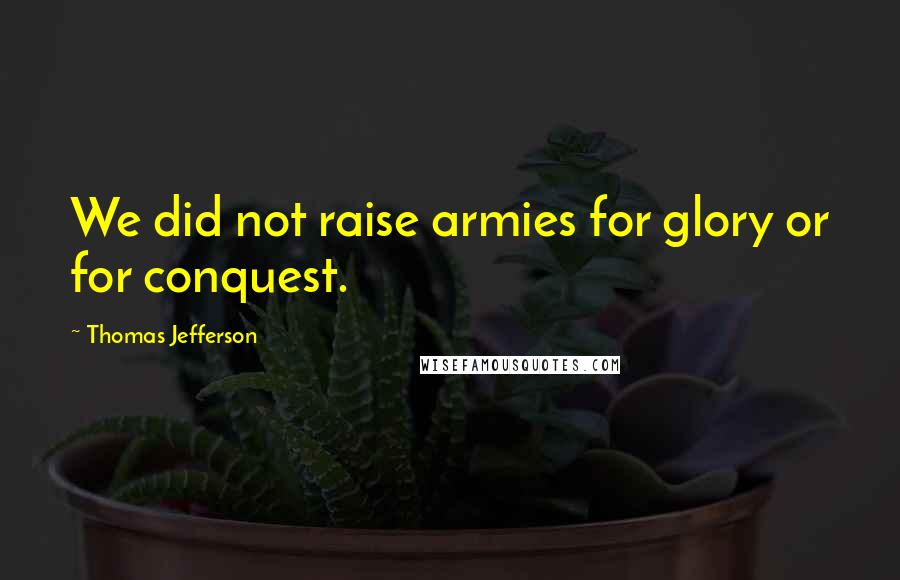 Thomas Jefferson Quotes: We did not raise armies for glory or for conquest.