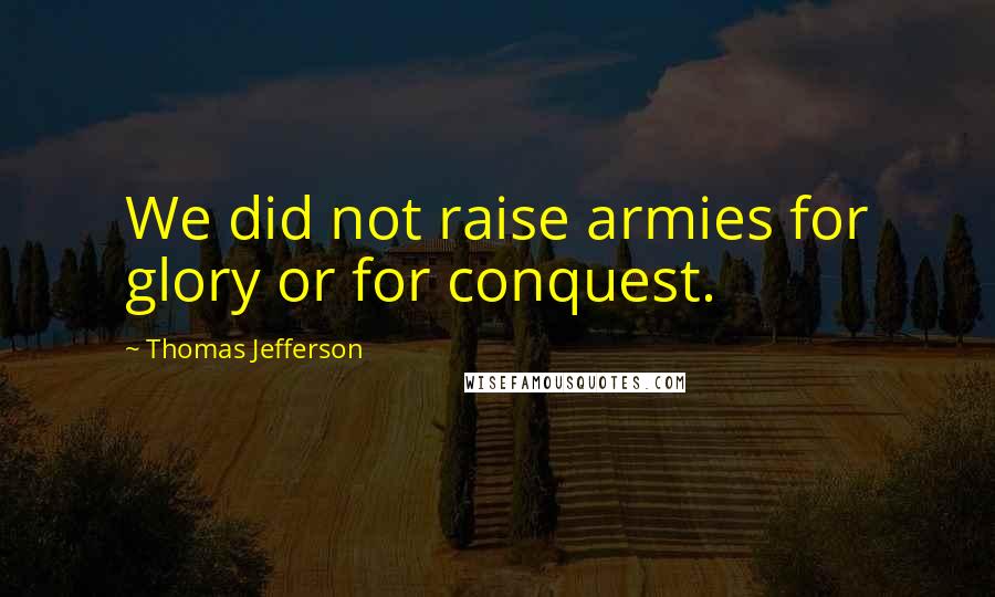 Thomas Jefferson Quotes: We did not raise armies for glory or for conquest.