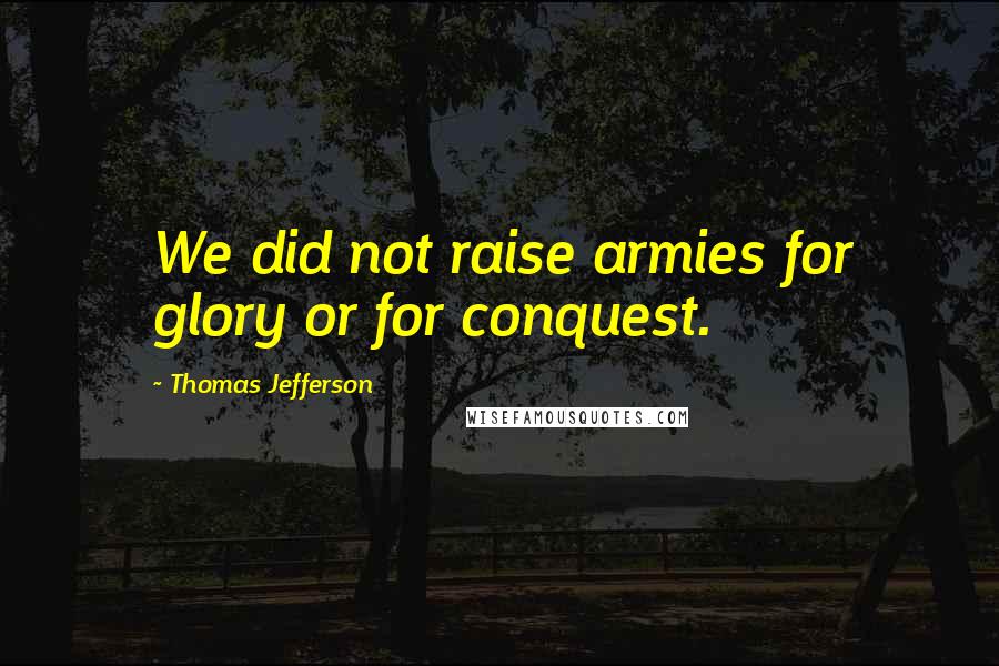 Thomas Jefferson Quotes: We did not raise armies for glory or for conquest.