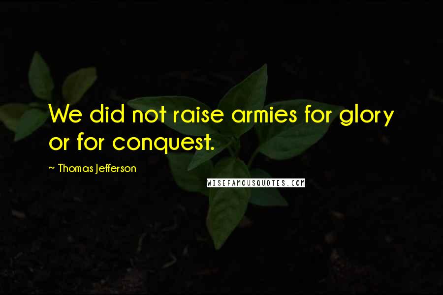 Thomas Jefferson Quotes: We did not raise armies for glory or for conquest.