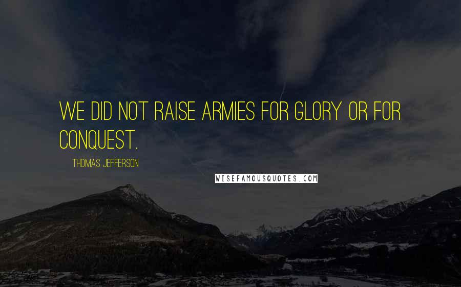 Thomas Jefferson Quotes: We did not raise armies for glory or for conquest.
