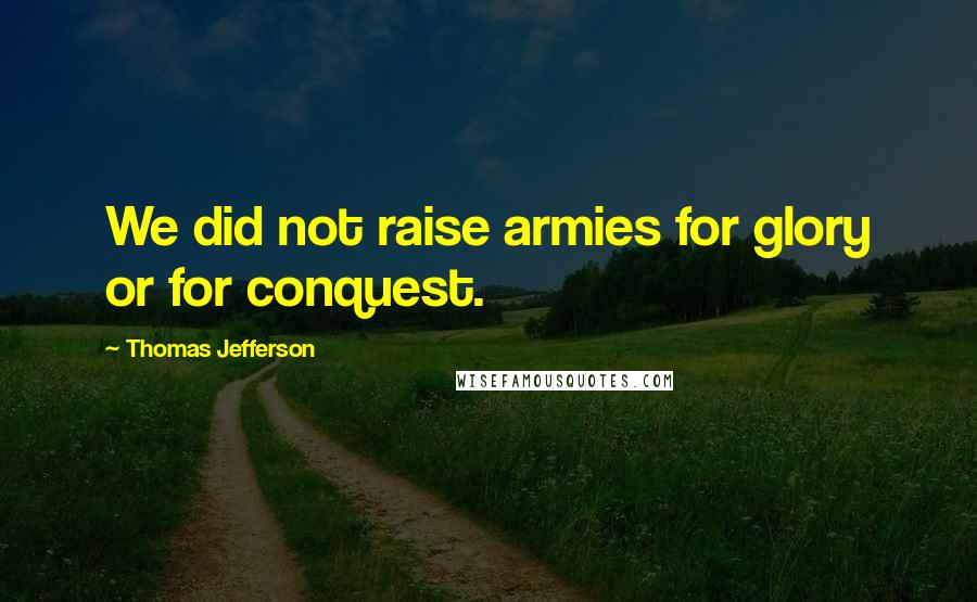 Thomas Jefferson Quotes: We did not raise armies for glory or for conquest.