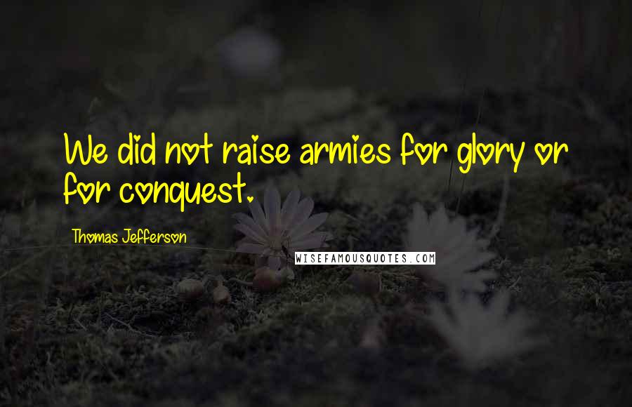 Thomas Jefferson Quotes: We did not raise armies for glory or for conquest.