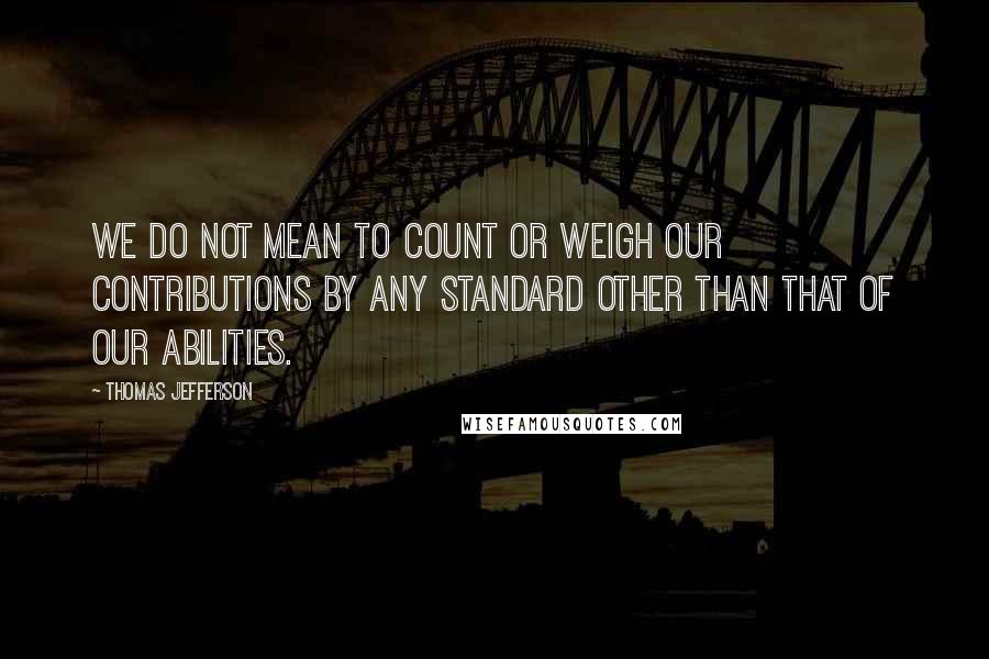 Thomas Jefferson Quotes: We do not mean to count or weigh our contributions by any standard other than that of our abilities.
