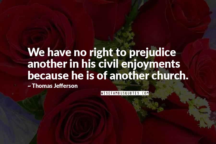 Thomas Jefferson Quotes: We have no right to prejudice another in his civil enjoyments because he is of another church.