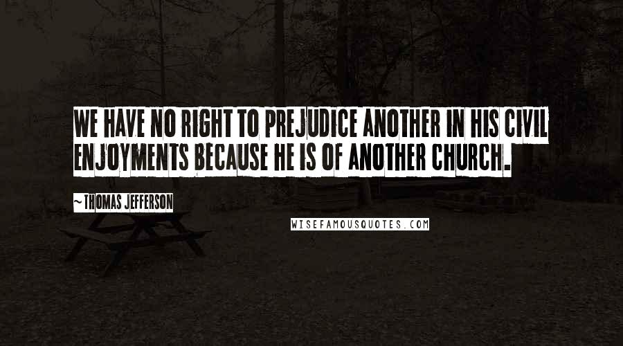 Thomas Jefferson Quotes: We have no right to prejudice another in his civil enjoyments because he is of another church.