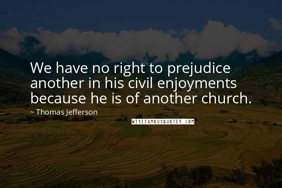 Thomas Jefferson Quotes: We have no right to prejudice another in his civil enjoyments because he is of another church.